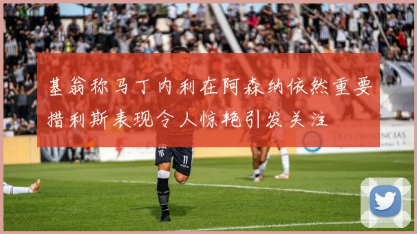 基翁称马丁内利在阿森纳依然重要措利斯表现令人惊艳引发关注