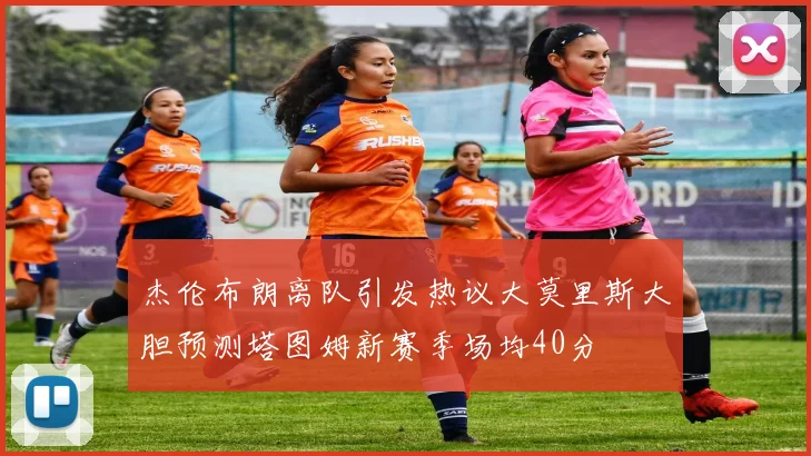 杰伦布朗离队引发热议大莫里斯大胆预测塔图姆新赛季场均40分
