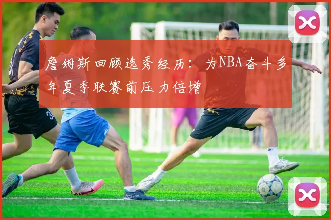 詹姆斯回顾选秀经历：为NBA奋斗多年夏季联赛前压力倍增