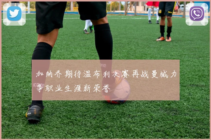 加纳乔期待温布利决赛再战曼城力争职业生涯新荣誉
