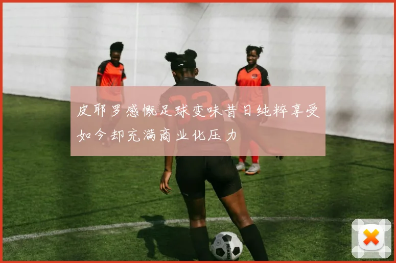 皮耶罗感慨足球变味昔日纯粹享受如今却充满商业化压力