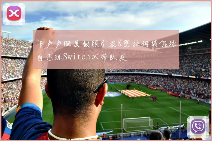 卡卢卢晒度假照引发K图拉姆调侃称自己玩Switch不带队友