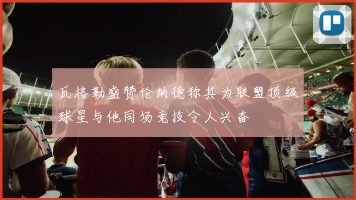 瓦格勒盛赞伦纳德称其为联盟顶级球星与他同场竞技令人兴奋
