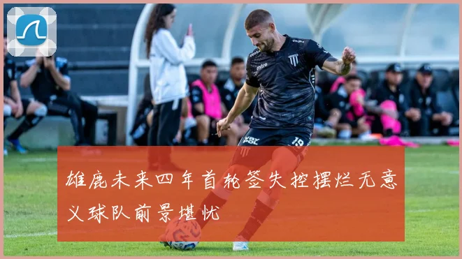 雄鹿未来四年首轮签失控摆烂无意义球队前景堪忧