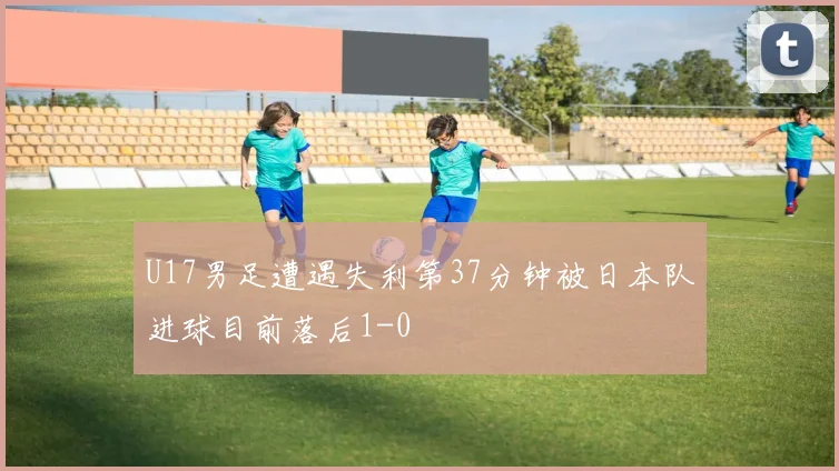 U17男足遭遇失利第37分钟被日本队进球目前落后1-0