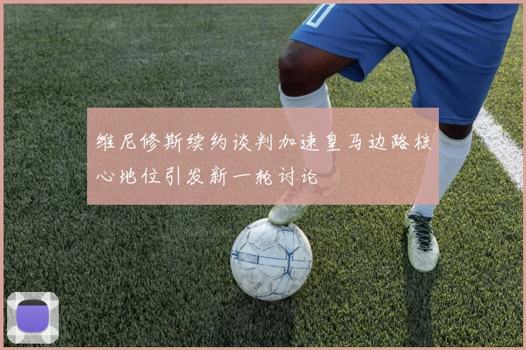 维尼修斯续约谈判加速皇马边路核心地位引发新一轮讨论