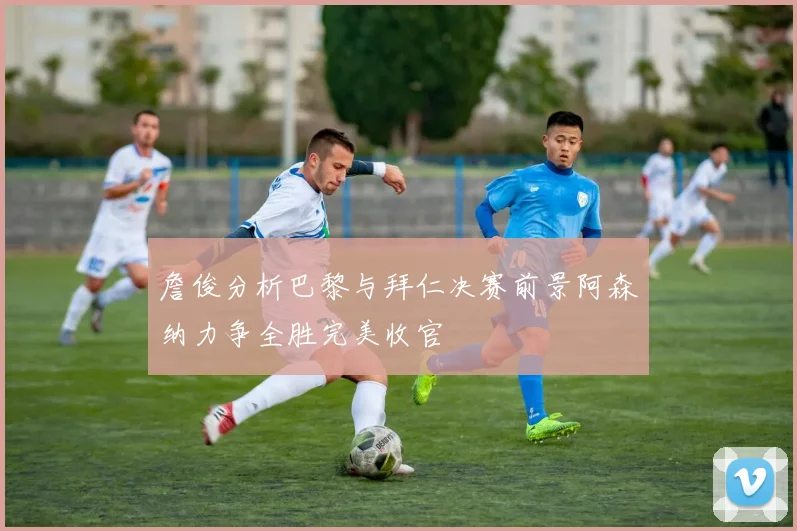 詹俊分析巴黎与拜仁决赛前景阿森纳力争全胜完美收官