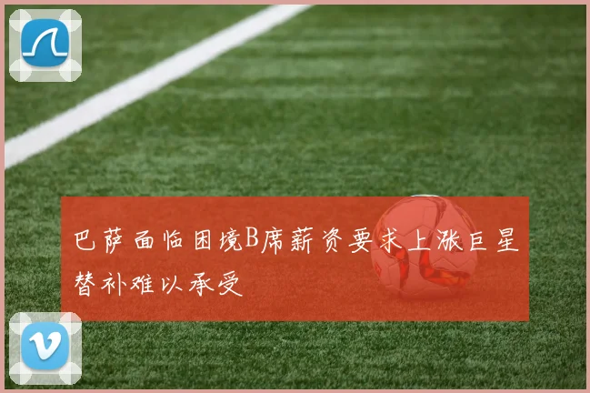 巴萨面临困境B席薪资要求上涨巨星替补难以承受