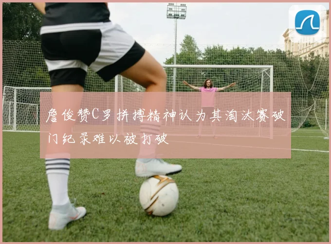 詹俊赞C罗拼搏精神认为其淘汰赛破门纪录难以被打破