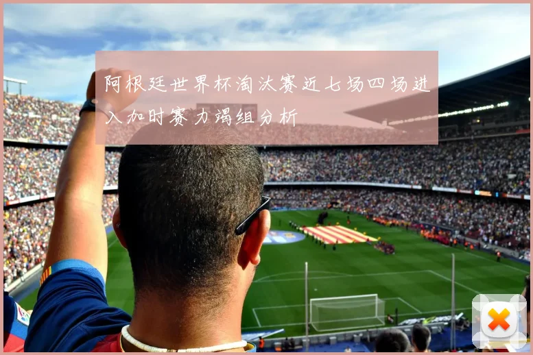 阿根廷世界杯淘汰赛近七场四场进入加时赛力竭组分析