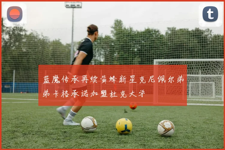 蓝魔传承再续黄蜂新星克尼佩尔弟弟卡格承诺加盟杜克大学