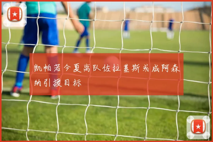 凯帕若今夏离队佐拉基斯或成阿森纳引援目标