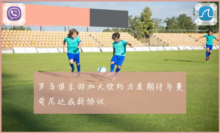 罗马俱乐部加大续约力度期待与曼奇尼达成新协议