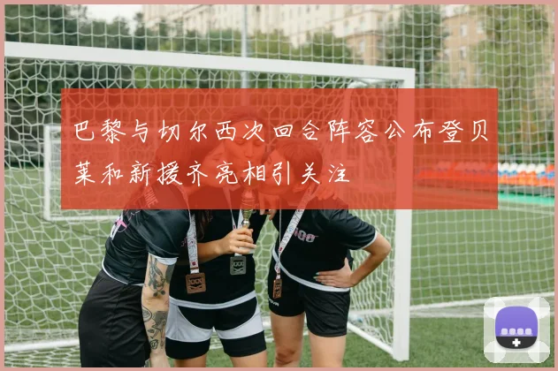 巴黎与切尔西次回合阵容公布登贝莱和新援齐亮相引关注