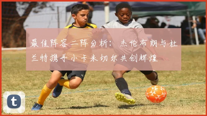 最佳阵容二阵分析：杰伦布朗与杜兰特携手小卡米切尔共创辉煌