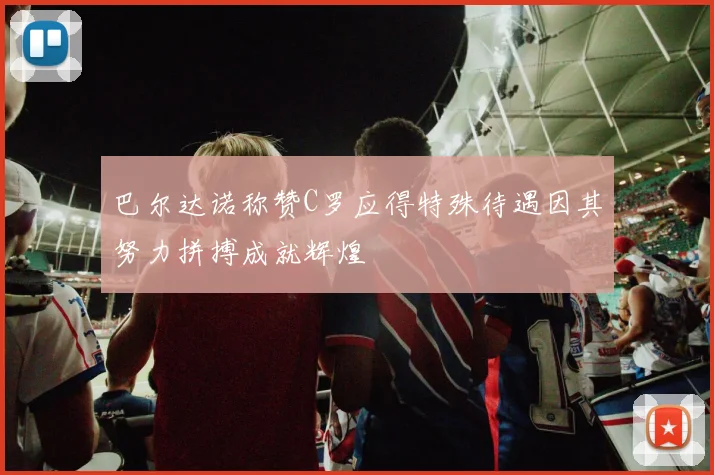 巴尔达诺称赞C罗应得特殊待遇因其努力拼搏成就辉煌