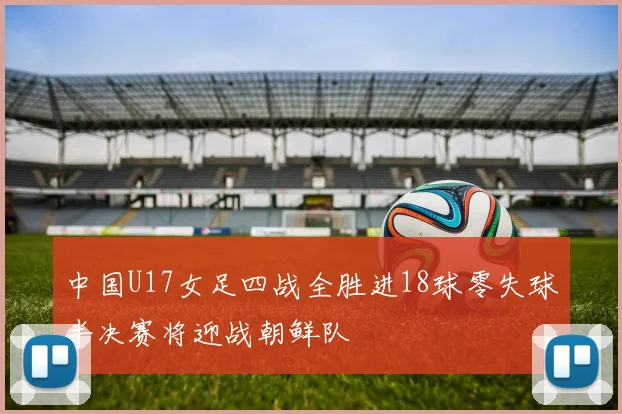 中国U17女足四战全胜进18球零失球半决赛将迎战朝鲜队