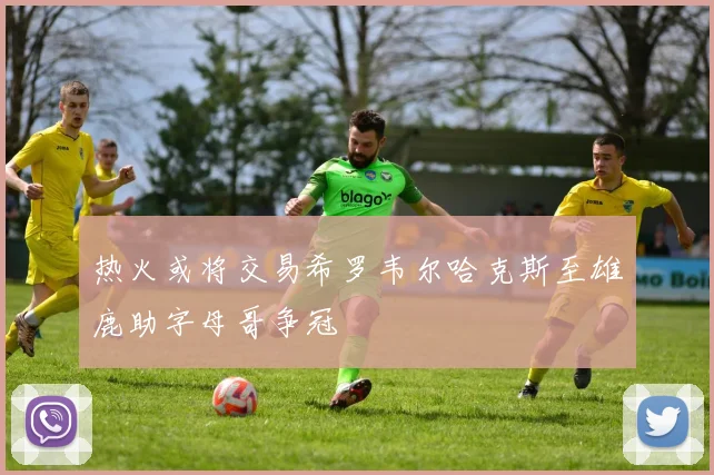 热火或将交易希罗韦尔哈克斯至雄鹿助字母哥争冠