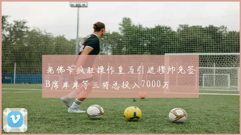 老佛爷疯狂操作皇马引进穆帅免签B席库库等三将总投入7000万
