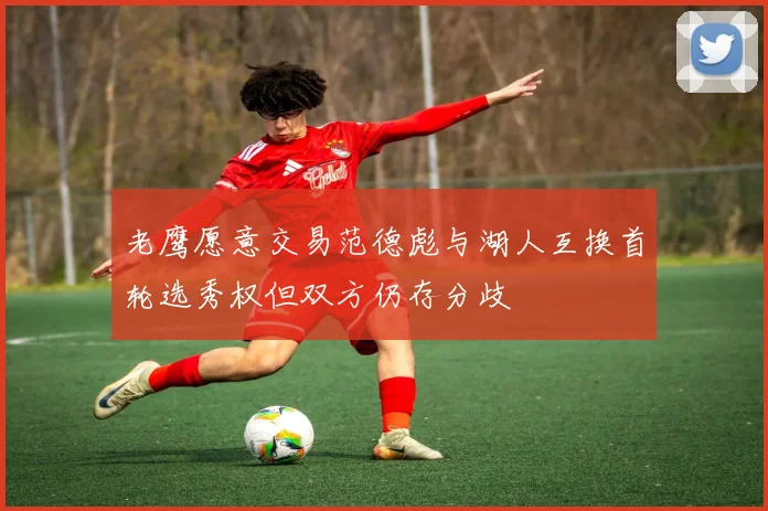 老鹰愿意交易范德彪与湖人互换首轮选秀权但双方仍存分歧