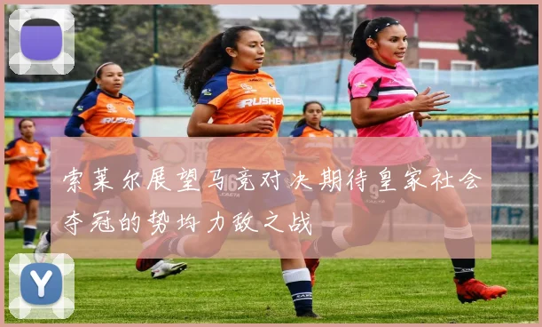 索莱尔展望马竞对决期待皇家社会夺冠的势均力敌之战