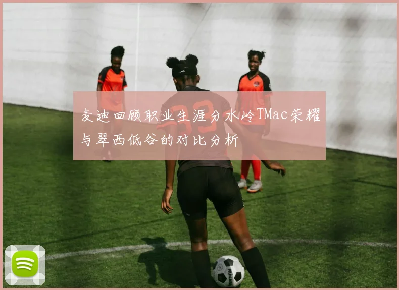 麦迪回顾职业生涯分水岭TMac荣耀与翠西低谷的对比分析