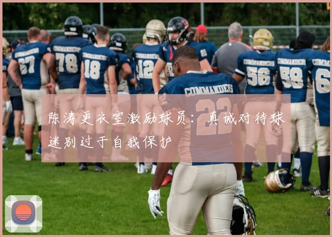 陈涛更衣室激励球员:真诚对待球迷别过于自我保护