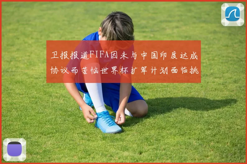 卫报报道FIFA因未与中国印度达成协议而苦恼世界杯扩军计划面临挑战