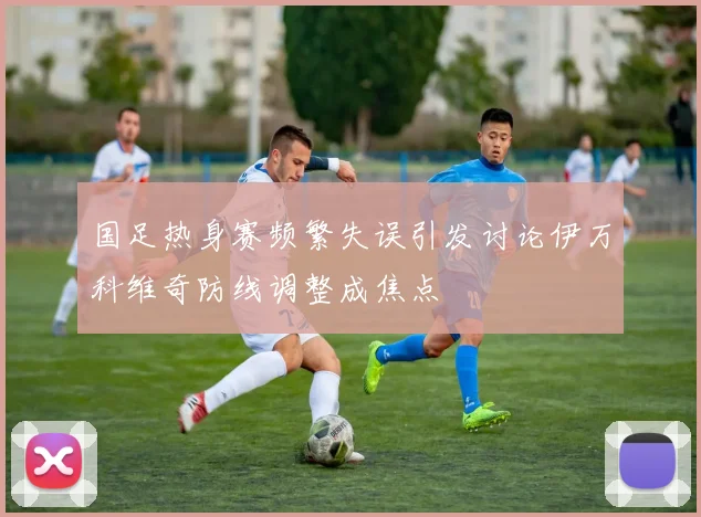 国足热身赛频繁失误引发讨论伊万科维奇防线调整成焦点