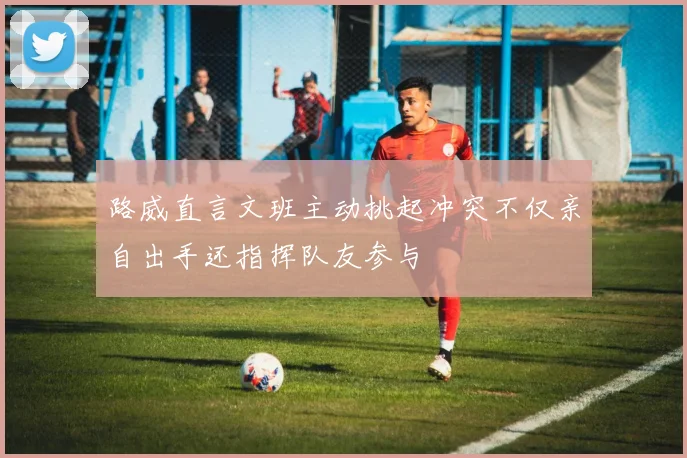路威直言文班主动挑起冲突不仅亲自出手还指挥队友参与