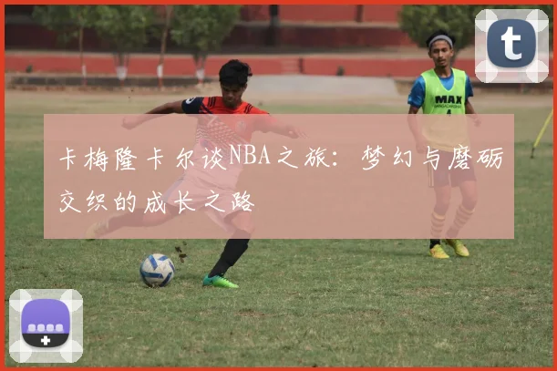 卡梅隆卡尔谈NBA之旅：梦幻与磨砺交织的成长之路