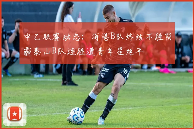 中乙联赛动态：海港B队终结不胜阴霾泰山B队连胜遭青年星绝平
